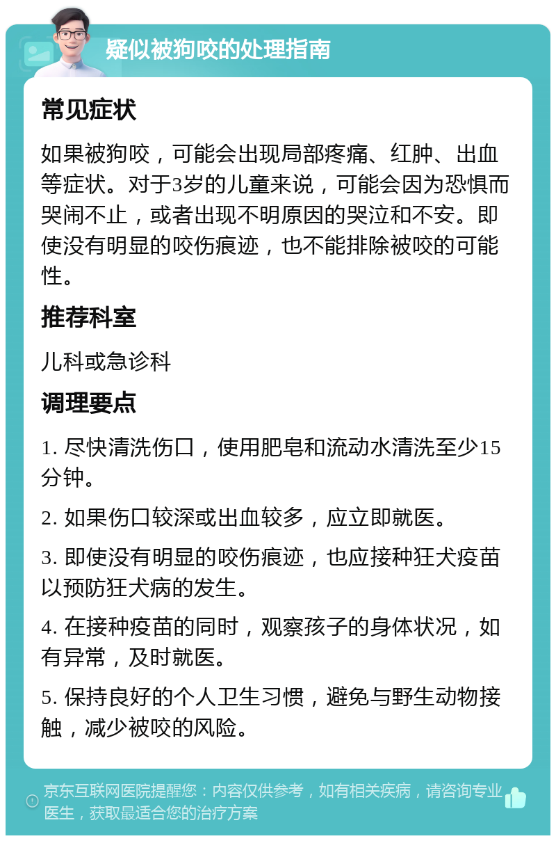 疑似被狗咬的处理指南 常见症状 如果被狗咬，可能会出现局部疼痛、红肿、出血等症状。对于3岁的儿童来说，可能会因为恐惧而哭闹不止，或者出现不明原因的哭泣和不安。即使没有明显的咬伤痕迹，也不能排除被咬的可能性。 推荐科室 儿科或急诊科 调理要点 1. 尽快清洗伤口，使用肥皂和流动水清洗至少15分钟。 2. 如果伤口较深或出血较多，应立即就医。 3. 即使没有明显的咬伤痕迹，也应接种狂犬疫苗以预防狂犬病的发生。 4. 在接种疫苗的同时，观察孩子的身体状况，如有异常，及时就医。 5. 保持良好的个人卫生习惯，避免与野生动物接触，减少被咬的风险。