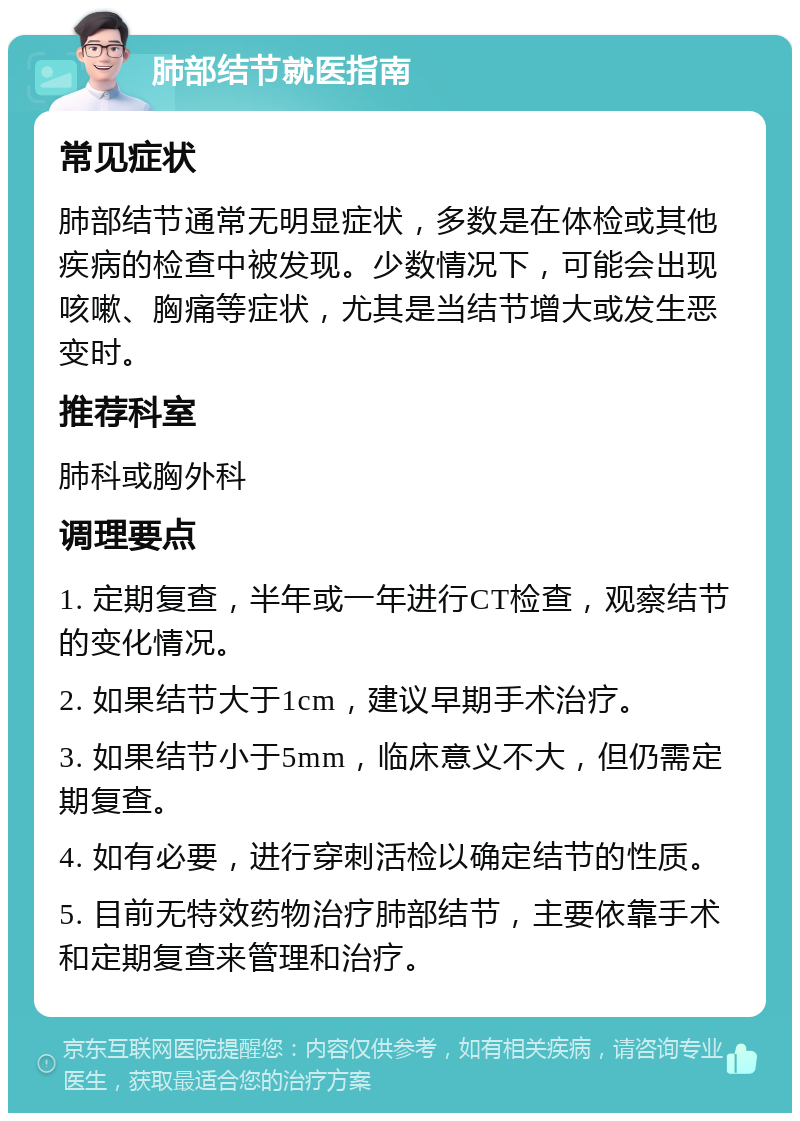 肺部结节就医指南 常见症状 肺部结节通常无明显症状，多数是在体检或其他疾病的检查中被发现。少数情况下，可能会出现咳嗽、胸痛等症状，尤其是当结节增大或发生恶变时。 推荐科室 肺科或胸外科 调理要点 1. 定期复查，半年或一年进行CT检查，观察结节的变化情况。 2. 如果结节大于1cm，建议早期手术治疗。 3. 如果结节小于5mm，临床意义不大，但仍需定期复查。 4. 如有必要，进行穿刺活检以确定结节的性质。 5. 目前无特效药物治疗肺部结节，主要依靠手术和定期复查来管理和治疗。