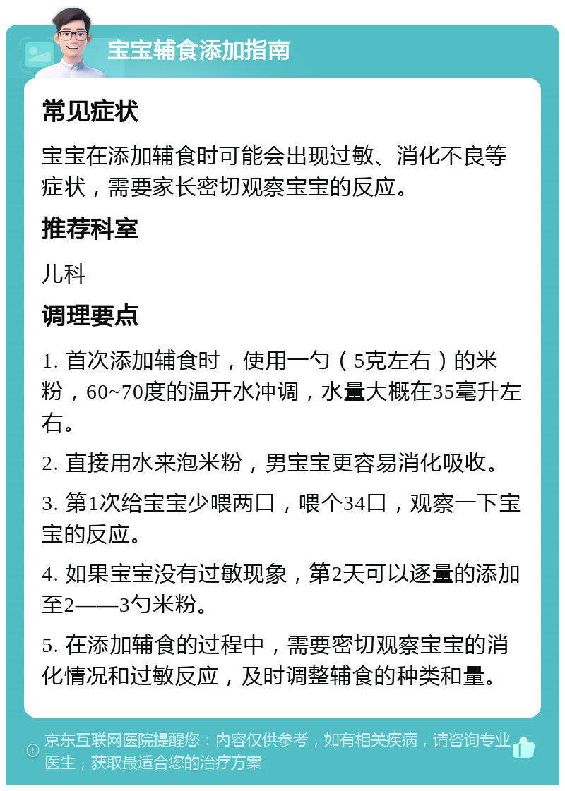 宝宝辅食添加指南 常见症状 宝宝在添加辅食时可能会出现过敏、消化不良等症状，需要家长密切观察宝宝的反应。 推荐科室 儿科 调理要点 1. 首次添加辅食时，使用一勺（5克左右）的米粉，60~70度的温开水冲调，水量大概在35毫升左右。 2. 直接用水来泡米粉，男宝宝更容易消化吸收。 3. 第1次给宝宝少喂两口，喂个34口，观察一下宝宝的反应。 4. 如果宝宝没有过敏现象，第2天可以逐量的添加至2——3勺米粉。 5. 在添加辅食的过程中，需要密切观察宝宝的消化情况和过敏反应，及时调整辅食的种类和量。