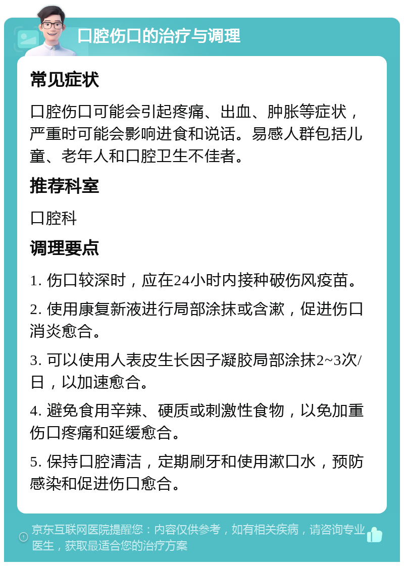 口腔伤口的治疗与调理 常见症状 口腔伤口可能会引起疼痛、出血、肿胀等症状，严重时可能会影响进食和说话。易感人群包括儿童、老年人和口腔卫生不佳者。 推荐科室 口腔科 调理要点 1. 伤口较深时，应在24小时内接种破伤风疫苗。 2. 使用康复新液进行局部涂抹或含漱，促进伤口消炎愈合。 3. 可以使用人表皮生长因子凝胶局部涂抹2~3次/日，以加速愈合。 4. 避免食用辛辣、硬质或刺激性食物，以免加重伤口疼痛和延缓愈合。 5. 保持口腔清洁，定期刷牙和使用漱口水，预防感染和促进伤口愈合。