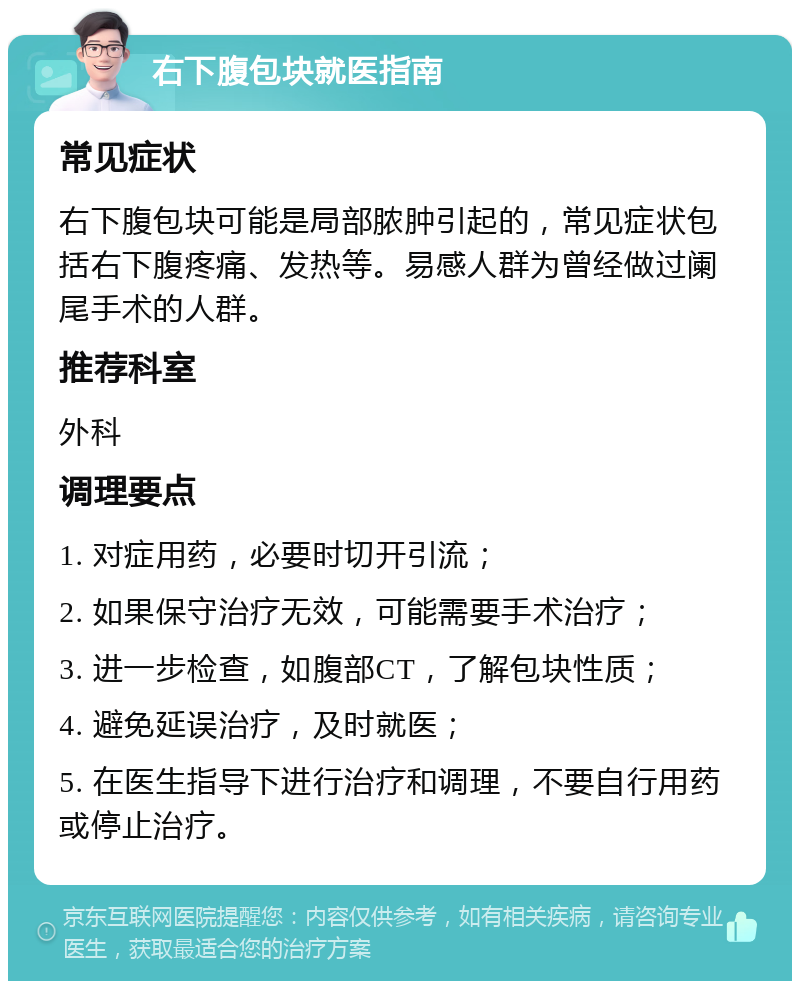 右下腹包块就医指南 常见症状 右下腹包块可能是局部脓肿引起的，常见症状包括右下腹疼痛、发热等。易感人群为曾经做过阑尾手术的人群。 推荐科室 外科 调理要点 1. 对症用药，必要时切开引流； 2. 如果保守治疗无效，可能需要手术治疗； 3. 进一步检查，如腹部CT，了解包块性质； 4. 避免延误治疗，及时就医； 5. 在医生指导下进行治疗和调理，不要自行用药或停止治疗。