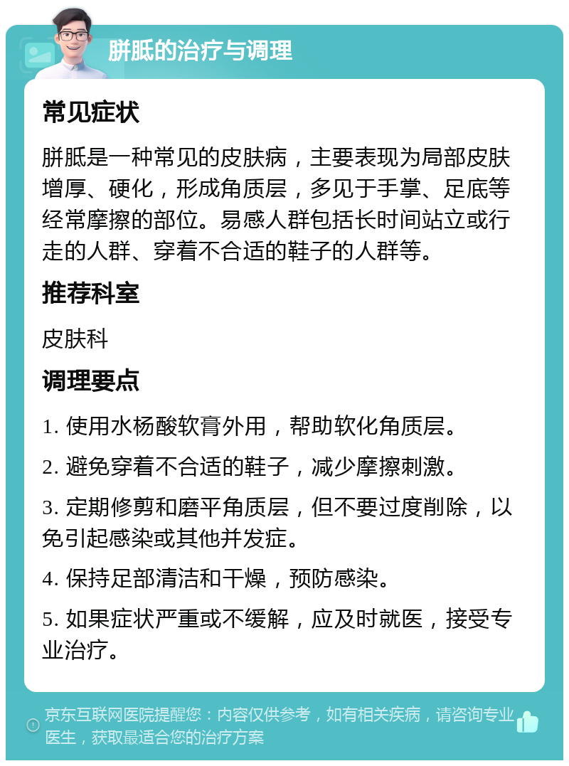 胼胝的治疗与调理 常见症状 胼胝是一种常见的皮肤病，主要表现为局部皮肤增厚、硬化，形成角质层，多见于手掌、足底等经常摩擦的部位。易感人群包括长时间站立或行走的人群、穿着不合适的鞋子的人群等。 推荐科室 皮肤科 调理要点 1. 使用水杨酸软膏外用，帮助软化角质层。 2. 避免穿着不合适的鞋子，减少摩擦刺激。 3. 定期修剪和磨平角质层，但不要过度削除，以免引起感染或其他并发症。 4. 保持足部清洁和干燥，预防感染。 5. 如果症状严重或不缓解，应及时就医，接受专业治疗。