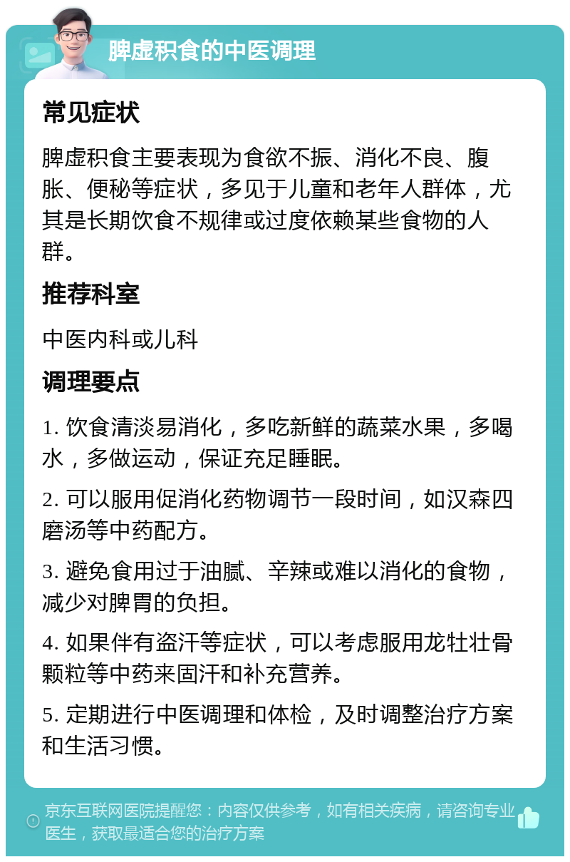 脾虚积食的中医调理 常见症状 脾虚积食主要表现为食欲不振、消化不良、腹胀、便秘等症状，多见于儿童和老年人群体，尤其是长期饮食不规律或过度依赖某些食物的人群。 推荐科室 中医内科或儿科 调理要点 1. 饮食清淡易消化，多吃新鲜的蔬菜水果，多喝水，多做运动，保证充足睡眠。 2. 可以服用促消化药物调节一段时间，如汉森四磨汤等中药配方。 3. 避免食用过于油腻、辛辣或难以消化的食物，减少对脾胃的负担。 4. 如果伴有盗汗等症状，可以考虑服用龙牡壮骨颗粒等中药来固汗和补充营养。 5. 定期进行中医调理和体检，及时调整治疗方案和生活习惯。