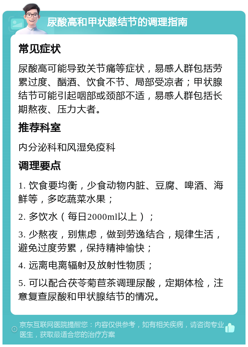 尿酸高和甲状腺结节的调理指南 常见症状 尿酸高可能导致关节痛等症状，易感人群包括劳累过度、酗酒、饮食不节、局部受凉者；甲状腺结节可能引起咽部或颈部不适，易感人群包括长期熬夜、压力大者。 推荐科室 内分泌科和风湿免疫科 调理要点 1. 饮食要均衡，少食动物内脏、豆腐、啤酒、海鲜等，多吃蔬菜水果； 2. 多饮水（每日2000ml以上）； 3. 少熬夜，别焦虑，做到劳逸结合，规律生活，避免过度劳累，保持精神愉快； 4. 远离电离辐射及放射性物质； 5. 可以配合茯苓菊苣茶调理尿酸，定期体检，注意复查尿酸和甲状腺结节的情况。