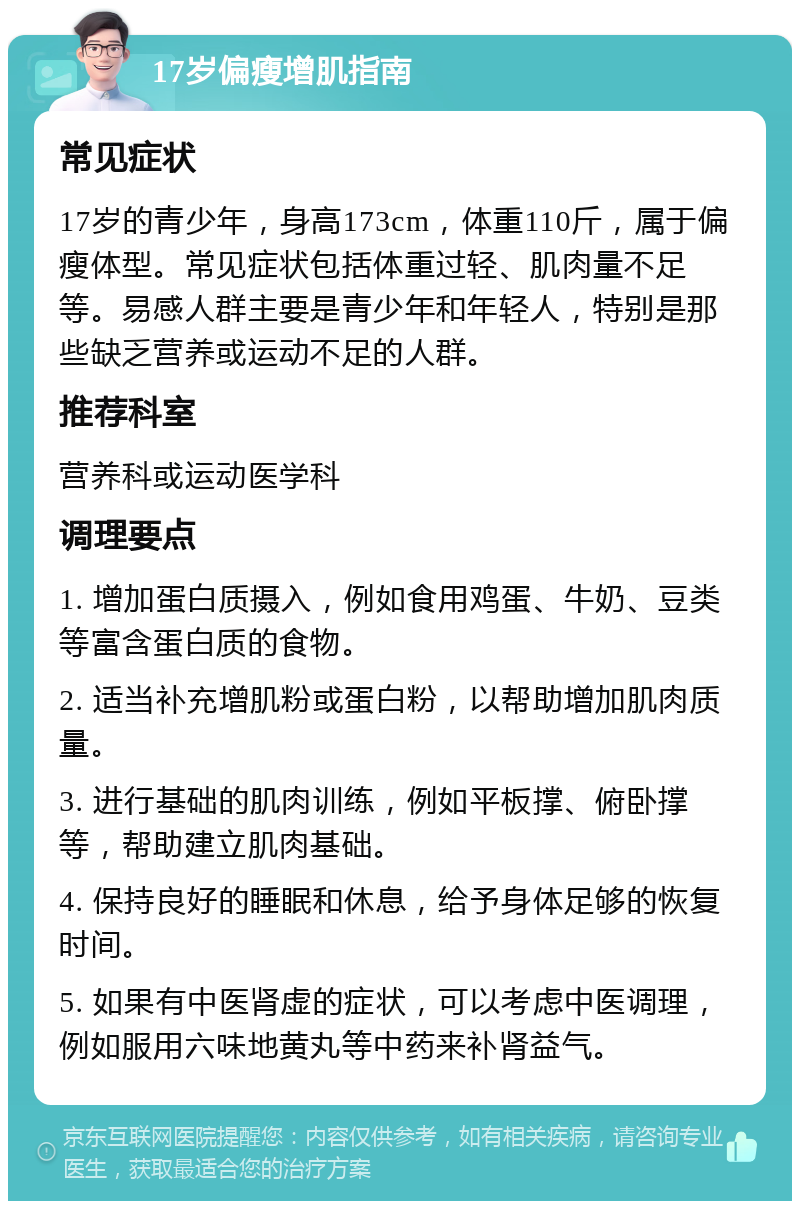 17岁偏瘦增肌指南 常见症状 17岁的青少年，身高173cm，体重110斤，属于偏瘦体型。常见症状包括体重过轻、肌肉量不足等。易感人群主要是青少年和年轻人，特别是那些缺乏营养或运动不足的人群。 推荐科室 营养科或运动医学科 调理要点 1. 增加蛋白质摄入，例如食用鸡蛋、牛奶、豆类等富含蛋白质的食物。 2. 适当补充增肌粉或蛋白粉，以帮助增加肌肉质量。 3. 进行基础的肌肉训练，例如平板撑、俯卧撑等，帮助建立肌肉基础。 4. 保持良好的睡眠和休息，给予身体足够的恢复时间。 5. 如果有中医肾虚的症状，可以考虑中医调理，例如服用六味地黄丸等中药来补肾益气。