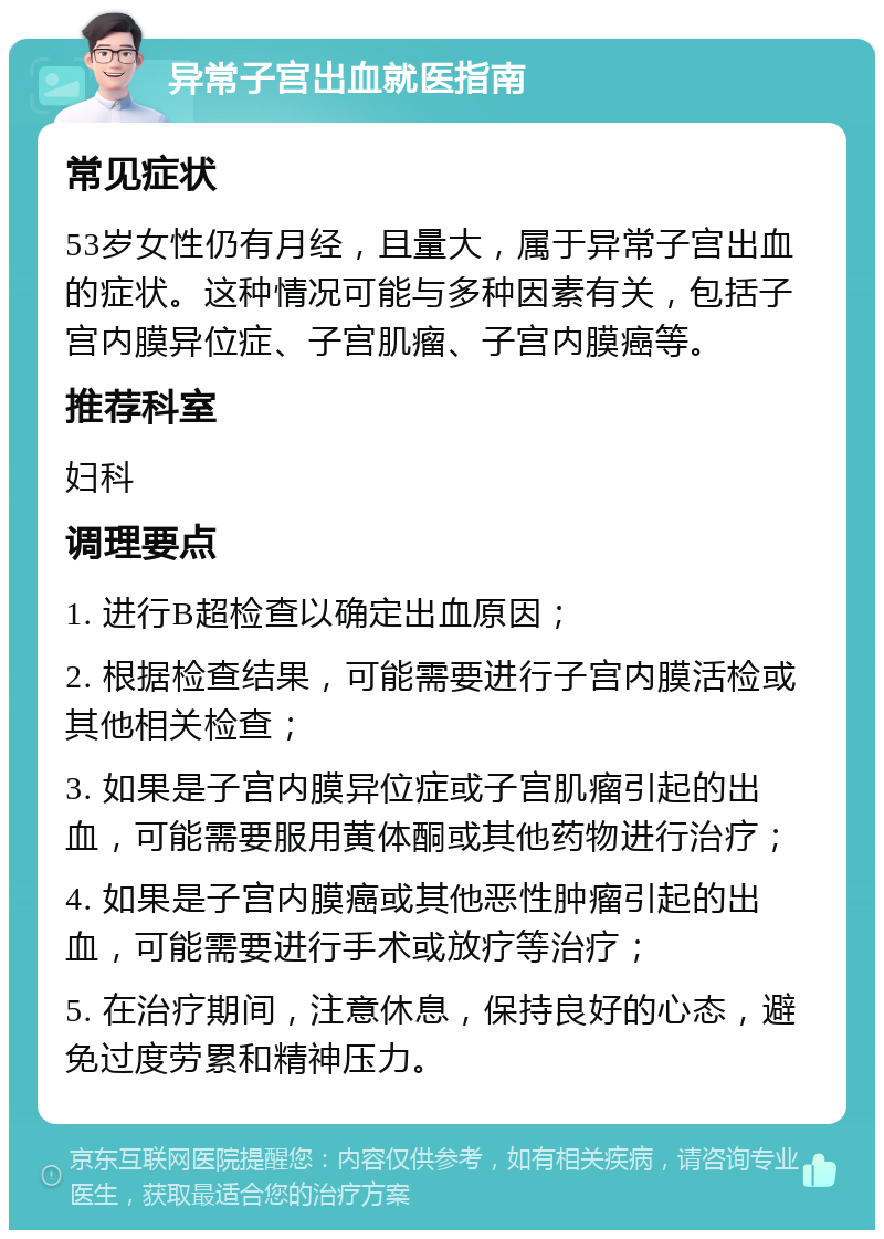 异常子宫出血就医指南 常见症状 53岁女性仍有月经，且量大，属于异常子宫出血的症状。这种情况可能与多种因素有关，包括子宫内膜异位症、子宫肌瘤、子宫内膜癌等。 推荐科室 妇科 调理要点 1. 进行B超检查以确定出血原因； 2. 根据检查结果，可能需要进行子宫内膜活检或其他相关检查； 3. 如果是子宫内膜异位症或子宫肌瘤引起的出血，可能需要服用黄体酮或其他药物进行治疗； 4. 如果是子宫内膜癌或其他恶性肿瘤引起的出血，可能需要进行手术或放疗等治疗； 5. 在治疗期间，注意休息，保持良好的心态，避免过度劳累和精神压力。