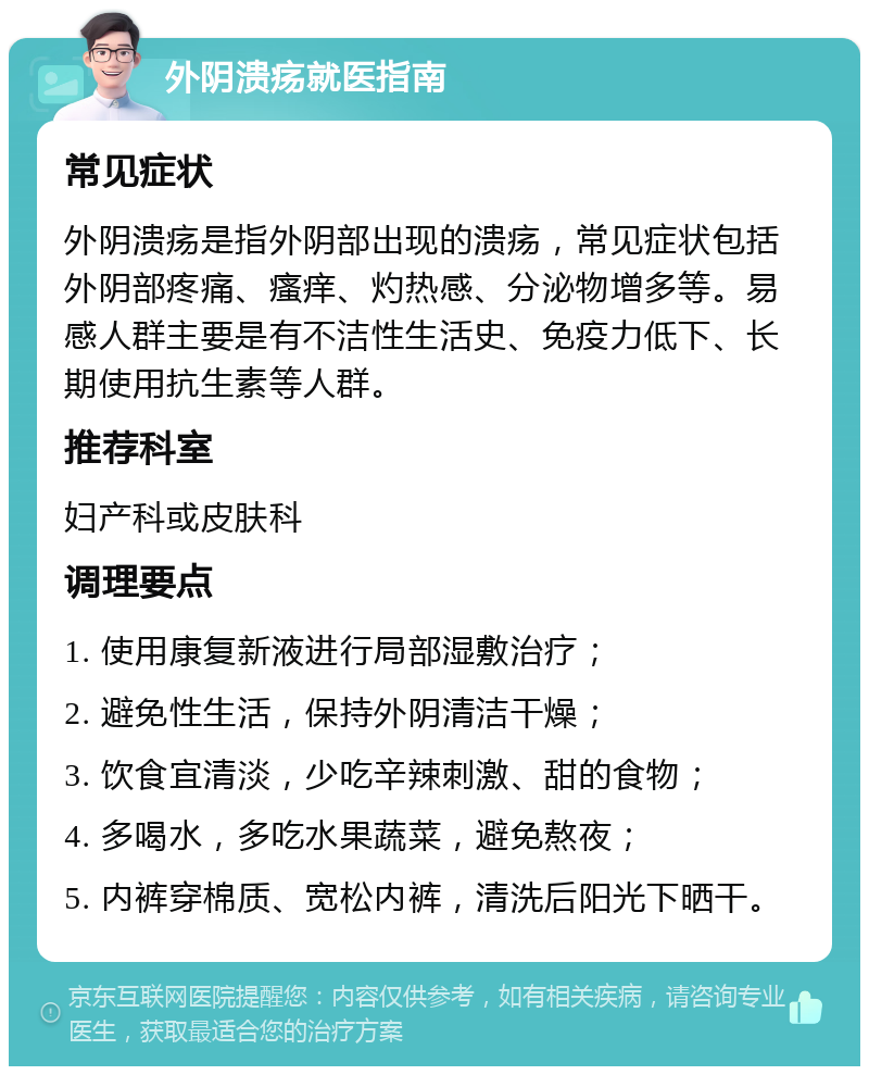 外阴溃疡就医指南 常见症状 外阴溃疡是指外阴部出现的溃疡，常见症状包括外阴部疼痛、瘙痒、灼热感、分泌物增多等。易感人群主要是有不洁性生活史、免疫力低下、长期使用抗生素等人群。 推荐科室 妇产科或皮肤科 调理要点 1. 使用康复新液进行局部湿敷治疗； 2. 避免性生活，保持外阴清洁干燥； 3. 饮食宜清淡，少吃辛辣刺激、甜的食物； 4. 多喝水，多吃水果蔬菜，避免熬夜； 5. 内裤穿棉质、宽松内裤，清洗后阳光下晒干。