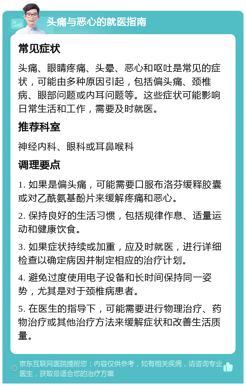 头痛与恶心的就医指南 常见症状 头痛、眼睛疼痛、头晕、恶心和呕吐是常见的症状，可能由多种原因引起，包括偏头痛、颈椎病、眼部问题或内耳问题等。这些症状可能影响日常生活和工作，需要及时就医。 推荐科室 神经内科、眼科或耳鼻喉科 调理要点 1. 如果是偏头痛，可能需要口服布洛芬缓释胶囊或对乙酰氨基酚片来缓解疼痛和恶心。 2. 保持良好的生活习惯，包括规律作息、适量运动和健康饮食。 3. 如果症状持续或加重，应及时就医，进行详细检查以确定病因并制定相应的治疗计划。 4. 避免过度使用电子设备和长时间保持同一姿势，尤其是对于颈椎病患者。 5. 在医生的指导下，可能需要进行物理治疗、药物治疗或其他治疗方法来缓解症状和改善生活质量。