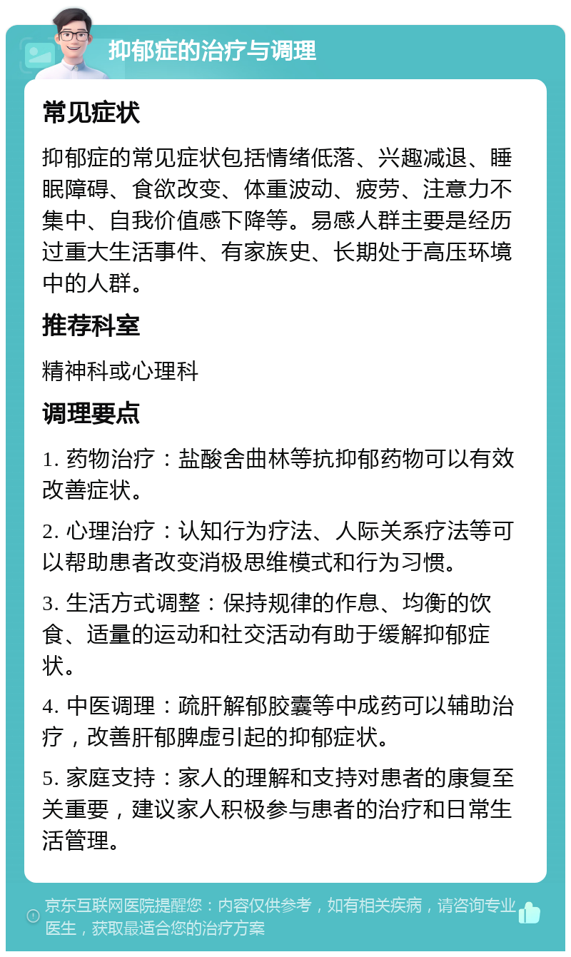 抑郁症的治疗与调理 常见症状 抑郁症的常见症状包括情绪低落、兴趣减退、睡眠障碍、食欲改变、体重波动、疲劳、注意力不集中、自我价值感下降等。易感人群主要是经历过重大生活事件、有家族史、长期处于高压环境中的人群。 推荐科室 精神科或心理科 调理要点 1. 药物治疗：盐酸舍曲林等抗抑郁药物可以有效改善症状。 2. 心理治疗：认知行为疗法、人际关系疗法等可以帮助患者改变消极思维模式和行为习惯。 3. 生活方式调整：保持规律的作息、均衡的饮食、适量的运动和社交活动有助于缓解抑郁症状。 4. 中医调理：疏肝解郁胶囊等中成药可以辅助治疗，改善肝郁脾虚引起的抑郁症状。 5. 家庭支持：家人的理解和支持对患者的康复至关重要，建议家人积极参与患者的治疗和日常生活管理。