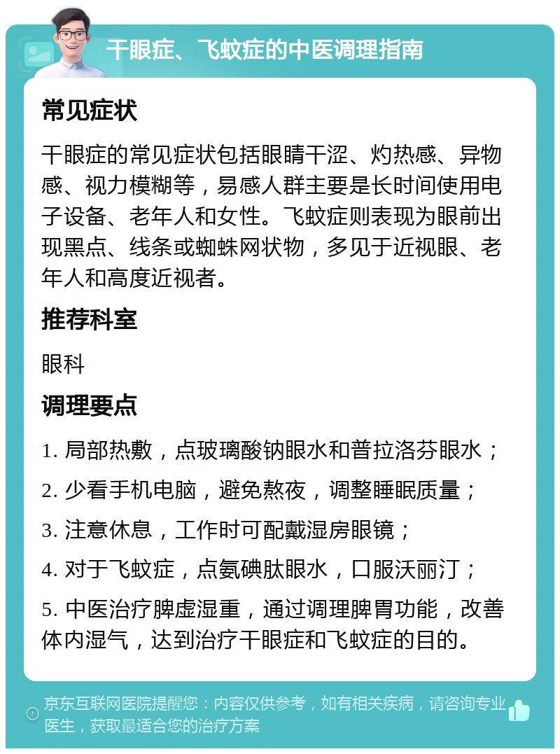 干眼症、飞蚊症的中医调理指南 常见症状 干眼症的常见症状包括眼睛干涩、灼热感、异物感、视力模糊等，易感人群主要是长时间使用电子设备、老年人和女性。飞蚊症则表现为眼前出现黑点、线条或蜘蛛网状物，多见于近视眼、老年人和高度近视者。 推荐科室 眼科 调理要点 1. 局部热敷，点玻璃酸钠眼水和普拉洛芬眼水； 2. 少看手机电脑，避免熬夜，调整睡眠质量； 3. 注意休息，工作时可配戴湿房眼镜； 4. 对于飞蚊症，点氨碘肽眼水，口服沃丽汀； 5. 中医治疗脾虚湿重，通过调理脾胃功能，改善体内湿气，达到治疗干眼症和飞蚊症的目的。