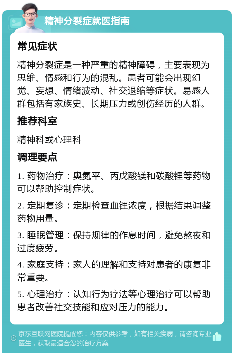 精神分裂症就医指南 常见症状 精神分裂症是一种严重的精神障碍，主要表现为思维、情感和行为的混乱。患者可能会出现幻觉、妄想、情绪波动、社交退缩等症状。易感人群包括有家族史、长期压力或创伤经历的人群。 推荐科室 精神科或心理科 调理要点 1. 药物治疗：奥氮平、丙戊酸镁和碳酸锂等药物可以帮助控制症状。 2. 定期复诊：定期检查血锂浓度，根据结果调整药物用量。 3. 睡眠管理：保持规律的作息时间，避免熬夜和过度疲劳。 4. 家庭支持：家人的理解和支持对患者的康复非常重要。 5. 心理治疗：认知行为疗法等心理治疗可以帮助患者改善社交技能和应对压力的能力。