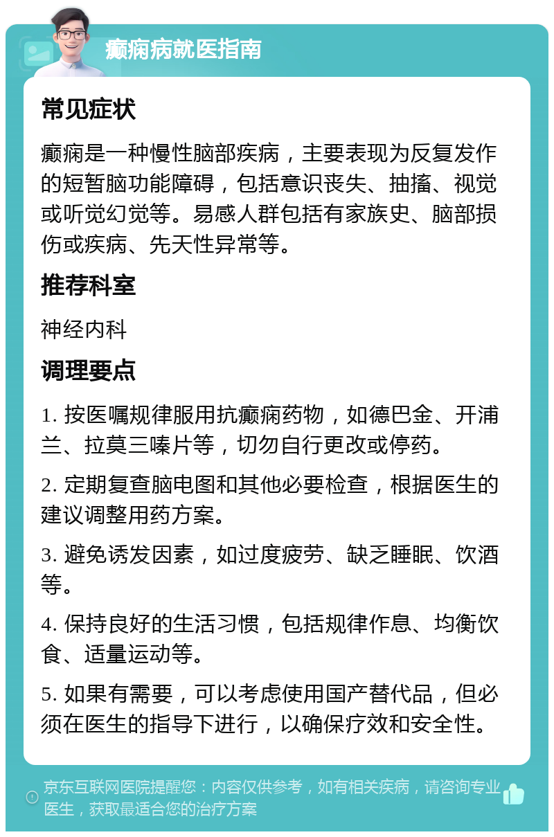 癫痫病就医指南 常见症状 癫痫是一种慢性脑部疾病，主要表现为反复发作的短暂脑功能障碍，包括意识丧失、抽搐、视觉或听觉幻觉等。易感人群包括有家族史、脑部损伤或疾病、先天性异常等。 推荐科室 神经内科 调理要点 1. 按医嘱规律服用抗癫痫药物，如德巴金、开浦兰、拉莫三嗪片等，切勿自行更改或停药。 2. 定期复查脑电图和其他必要检查，根据医生的建议调整用药方案。 3. 避免诱发因素，如过度疲劳、缺乏睡眠、饮酒等。 4. 保持良好的生活习惯，包括规律作息、均衡饮食、适量运动等。 5. 如果有需要，可以考虑使用国产替代品，但必须在医生的指导下进行，以确保疗效和安全性。