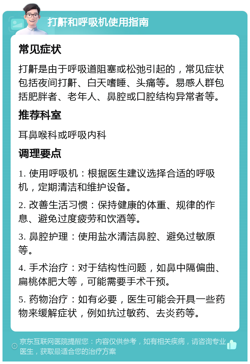 打鼾和呼吸机使用指南 常见症状 打鼾是由于呼吸道阻塞或松弛引起的，常见症状包括夜间打鼾、白天嗜睡、头痛等。易感人群包括肥胖者、老年人、鼻腔或口腔结构异常者等。 推荐科室 耳鼻喉科或呼吸内科 调理要点 1. 使用呼吸机：根据医生建议选择合适的呼吸机，定期清洁和维护设备。 2. 改善生活习惯：保持健康的体重、规律的作息、避免过度疲劳和饮酒等。 3. 鼻腔护理：使用盐水清洁鼻腔、避免过敏原等。 4. 手术治疗：对于结构性问题，如鼻中隔偏曲、扁桃体肥大等，可能需要手术干预。 5. 药物治疗：如有必要，医生可能会开具一些药物来缓解症状，例如抗过敏药、去炎药等。