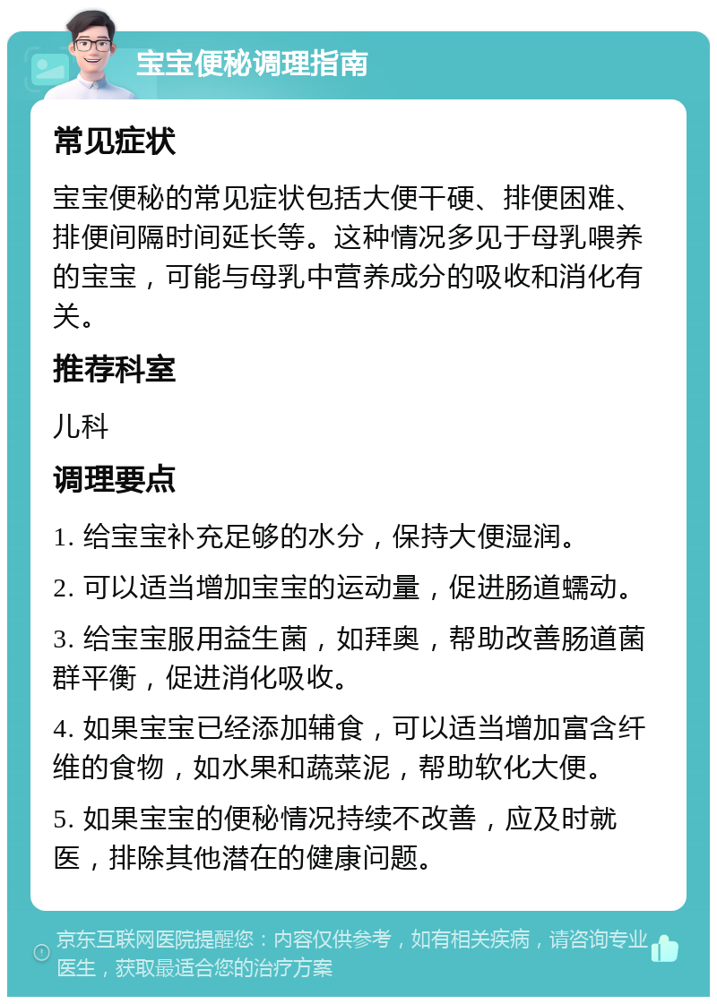 宝宝便秘调理指南 常见症状 宝宝便秘的常见症状包括大便干硬、排便困难、排便间隔时间延长等。这种情况多见于母乳喂养的宝宝，可能与母乳中营养成分的吸收和消化有关。 推荐科室 儿科 调理要点 1. 给宝宝补充足够的水分，保持大便湿润。 2. 可以适当增加宝宝的运动量，促进肠道蠕动。 3. 给宝宝服用益生菌，如拜奥，帮助改善肠道菌群平衡，促进消化吸收。 4. 如果宝宝已经添加辅食，可以适当增加富含纤维的食物，如水果和蔬菜泥，帮助软化大便。 5. 如果宝宝的便秘情况持续不改善，应及时就医，排除其他潜在的健康问题。