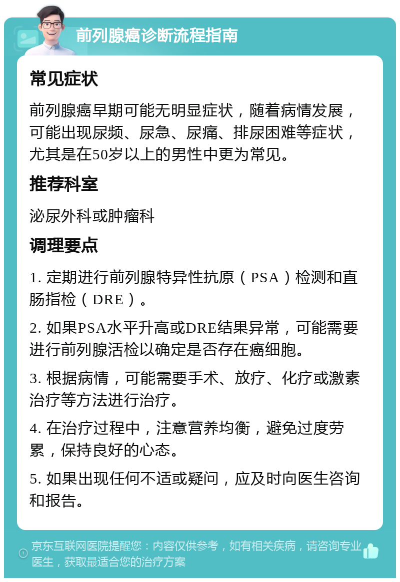 前列腺癌诊断流程指南 常见症状 前列腺癌早期可能无明显症状，随着病情发展，可能出现尿频、尿急、尿痛、排尿困难等症状，尤其是在50岁以上的男性中更为常见。 推荐科室 泌尿外科或肿瘤科 调理要点 1. 定期进行前列腺特异性抗原（PSA）检测和直肠指检（DRE）。 2. 如果PSA水平升高或DRE结果异常，可能需要进行前列腺活检以确定是否存在癌细胞。 3. 根据病情，可能需要手术、放疗、化疗或激素治疗等方法进行治疗。 4. 在治疗过程中，注意营养均衡，避免过度劳累，保持良好的心态。 5. 如果出现任何不适或疑问，应及时向医生咨询和报告。