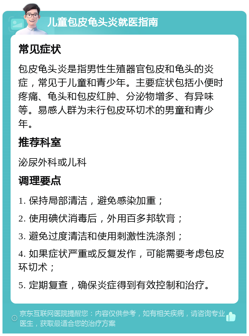 儿童包皮龟头炎就医指南 常见症状 包皮龟头炎是指男性生殖器官包皮和龟头的炎症，常见于儿童和青少年。主要症状包括小便时疼痛、龟头和包皮红肿、分泌物增多、有异味等。易感人群为未行包皮环切术的男童和青少年。 推荐科室 泌尿外科或儿科 调理要点 1. 保持局部清洁，避免感染加重； 2. 使用碘伏消毒后，外用百多邦软膏； 3. 避免过度清洁和使用刺激性洗涤剂； 4. 如果症状严重或反复发作，可能需要考虑包皮环切术； 5. 定期复查，确保炎症得到有效控制和治疗。