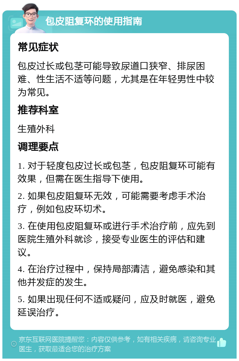 包皮阻复环的使用指南 常见症状 包皮过长或包茎可能导致尿道口狭窄、排尿困难、性生活不适等问题，尤其是在年轻男性中较为常见。 推荐科室 生殖外科 调理要点 1. 对于轻度包皮过长或包茎，包皮阻复环可能有效果，但需在医生指导下使用。 2. 如果包皮阻复环无效，可能需要考虑手术治疗，例如包皮环切术。 3. 在使用包皮阻复环或进行手术治疗前，应先到医院生殖外科就诊，接受专业医生的评估和建议。 4. 在治疗过程中，保持局部清洁，避免感染和其他并发症的发生。 5. 如果出现任何不适或疑问，应及时就医，避免延误治疗。