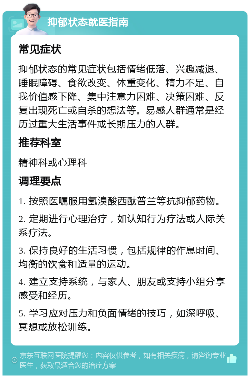 抑郁状态就医指南 常见症状 抑郁状态的常见症状包括情绪低落、兴趣减退、睡眠障碍、食欲改变、体重变化、精力不足、自我价值感下降、集中注意力困难、决策困难、反复出现死亡或自杀的想法等。易感人群通常是经历过重大生活事件或长期压力的人群。 推荐科室 精神科或心理科 调理要点 1. 按照医嘱服用氢溴酸西酞普兰等抗抑郁药物。 2. 定期进行心理治疗，如认知行为疗法或人际关系疗法。 3. 保持良好的生活习惯，包括规律的作息时间、均衡的饮食和适量的运动。 4. 建立支持系统，与家人、朋友或支持小组分享感受和经历。 5. 学习应对压力和负面情绪的技巧，如深呼吸、冥想或放松训练。