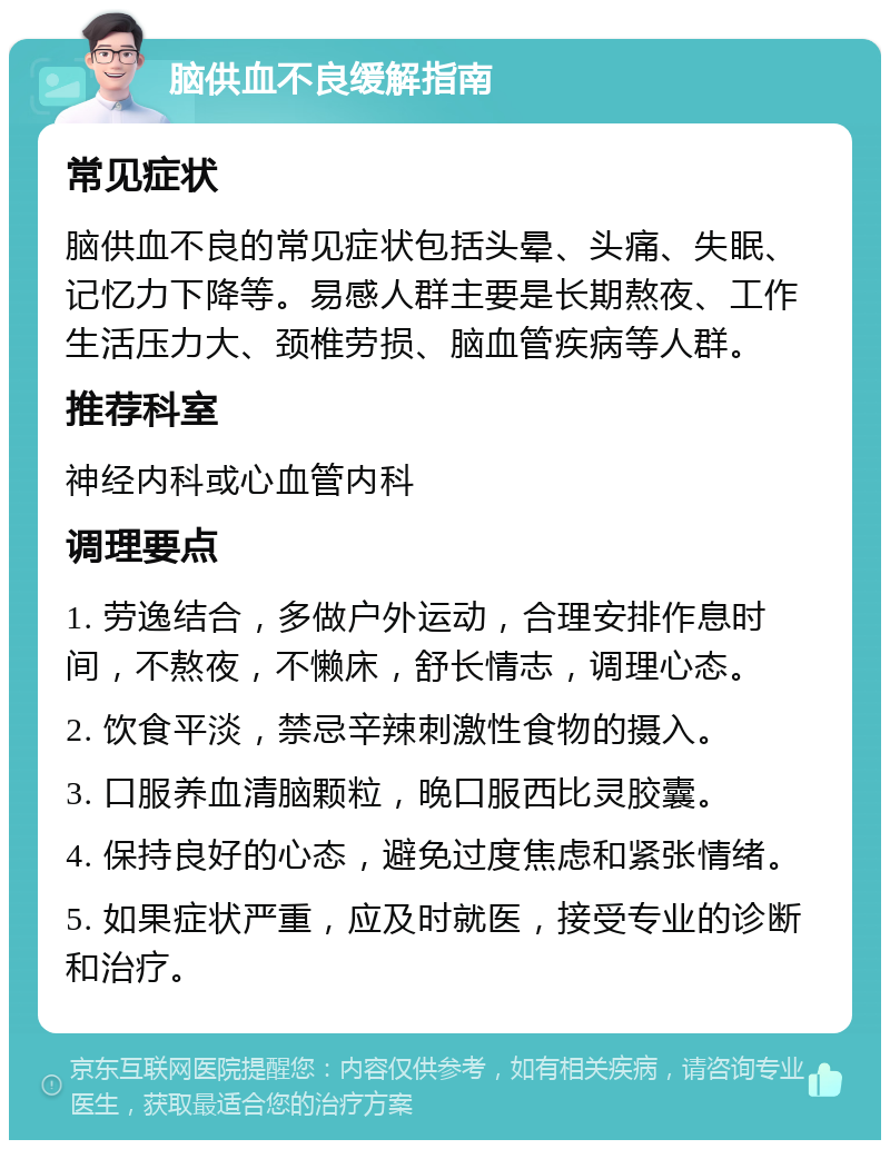 脑供血不良缓解指南 常见症状 脑供血不良的常见症状包括头晕、头痛、失眠、记忆力下降等。易感人群主要是长期熬夜、工作生活压力大、颈椎劳损、脑血管疾病等人群。 推荐科室 神经内科或心血管内科 调理要点 1. 劳逸结合，多做户外运动，合理安排作息时间，不熬夜，不懒床，舒长情志，调理心态。 2. 饮食平淡，禁忌辛辣刺激性食物的摄入。 3. 口服养血清脑颗粒，晚口服西比灵胶囊。 4. 保持良好的心态，避免过度焦虑和紧张情绪。 5. 如果症状严重，应及时就医，接受专业的诊断和治疗。