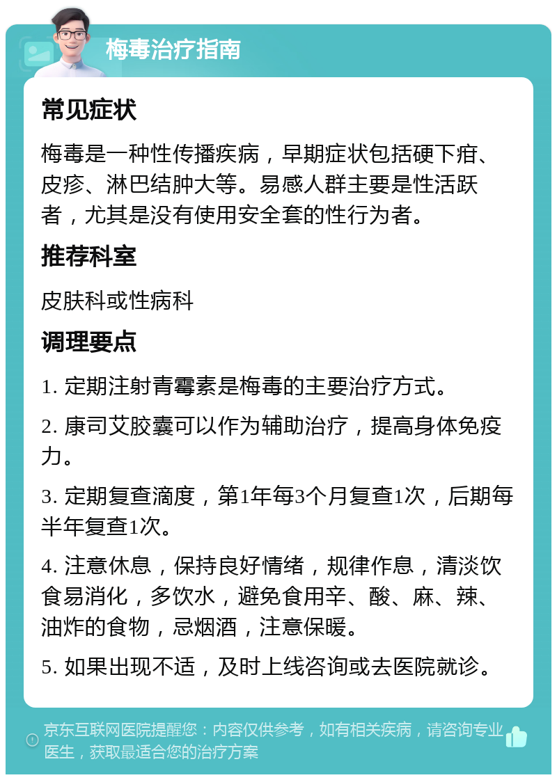 梅毒治疗指南 常见症状 梅毒是一种性传播疾病，早期症状包括硬下疳、皮疹、淋巴结肿大等。易感人群主要是性活跃者，尤其是没有使用安全套的性行为者。 推荐科室 皮肤科或性病科 调理要点 1. 定期注射青霉素是梅毒的主要治疗方式。 2. 康司艾胶囊可以作为辅助治疗，提高身体免疫力。 3. 定期复查滴度，第1年每3个月复查1次，后期每半年复查1次。 4. 注意休息，保持良好情绪，规律作息，清淡饮食易消化，多饮水，避免食用辛、酸、麻、辣、油炸的食物，忌烟酒，注意保暖。 5. 如果出现不适，及时上线咨询或去医院就诊。