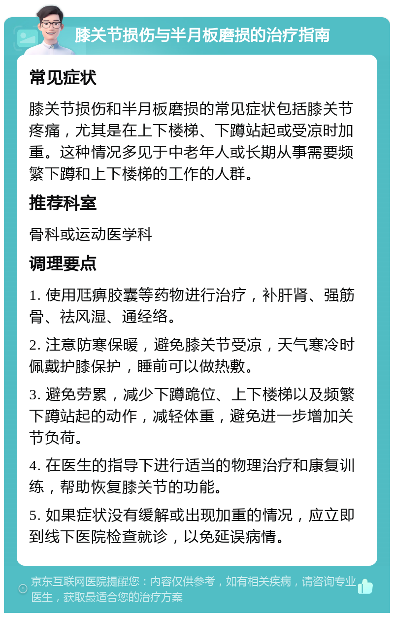 膝关节损伤与半月板磨损的治疗指南 常见症状 膝关节损伤和半月板磨损的常见症状包括膝关节疼痛，尤其是在上下楼梯、下蹲站起或受凉时加重。这种情况多见于中老年人或长期从事需要频繁下蹲和上下楼梯的工作的人群。 推荐科室 骨科或运动医学科 调理要点 1. 使用尫痹胶囊等药物进行治疗，补肝肾、强筋骨、祛风湿、通经络。 2. 注意防寒保暖，避免膝关节受凉，天气寒冷时佩戴护膝保护，睡前可以做热敷。 3. 避免劳累，减少下蹲跪位、上下楼梯以及频繁下蹲站起的动作，减轻体重，避免进一步增加关节负荷。 4. 在医生的指导下进行适当的物理治疗和康复训练，帮助恢复膝关节的功能。 5. 如果症状没有缓解或出现加重的情况，应立即到线下医院检查就诊，以免延误病情。