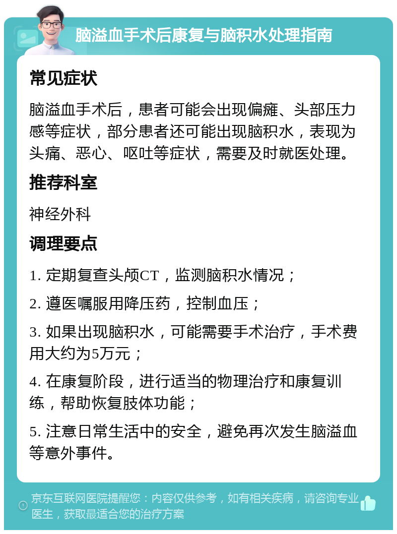 脑溢血手术后康复与脑积水处理指南 常见症状 脑溢血手术后，患者可能会出现偏瘫、头部压力感等症状，部分患者还可能出现脑积水，表现为头痛、恶心、呕吐等症状，需要及时就医处理。 推荐科室 神经外科 调理要点 1. 定期复查头颅CT，监测脑积水情况； 2. 遵医嘱服用降压药，控制血压； 3. 如果出现脑积水，可能需要手术治疗，手术费用大约为5万元； 4. 在康复阶段，进行适当的物理治疗和康复训练，帮助恢复肢体功能； 5. 注意日常生活中的安全，避免再次发生脑溢血等意外事件。