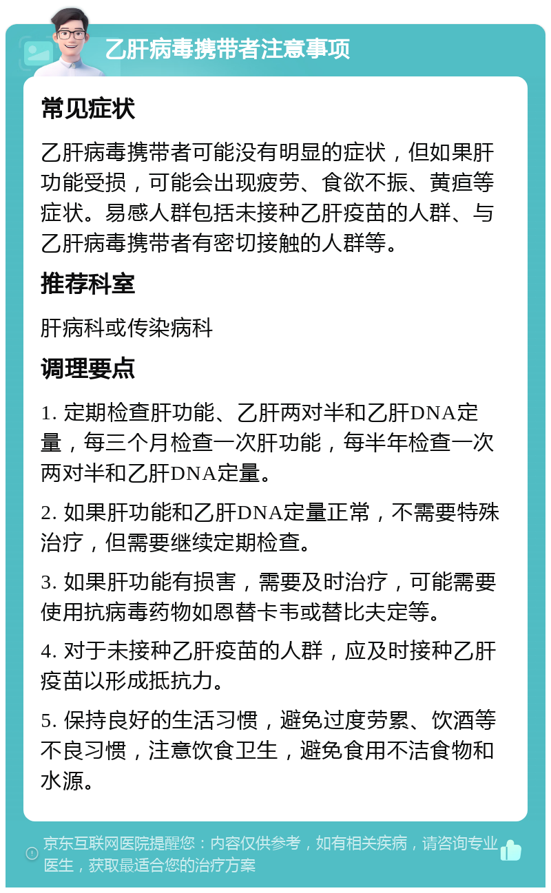 乙肝病毒携带者注意事项 常见症状 乙肝病毒携带者可能没有明显的症状，但如果肝功能受损，可能会出现疲劳、食欲不振、黄疸等症状。易感人群包括未接种乙肝疫苗的人群、与乙肝病毒携带者有密切接触的人群等。 推荐科室 肝病科或传染病科 调理要点 1. 定期检查肝功能、乙肝两对半和乙肝DNA定量，每三个月检查一次肝功能，每半年检查一次两对半和乙肝DNA定量。 2. 如果肝功能和乙肝DNA定量正常，不需要特殊治疗，但需要继续定期检查。 3. 如果肝功能有损害，需要及时治疗，可能需要使用抗病毒药物如恩替卡韦或替比夫定等。 4. 对于未接种乙肝疫苗的人群，应及时接种乙肝疫苗以形成抵抗力。 5. 保持良好的生活习惯，避免过度劳累、饮酒等不良习惯，注意饮食卫生，避免食用不洁食物和水源。