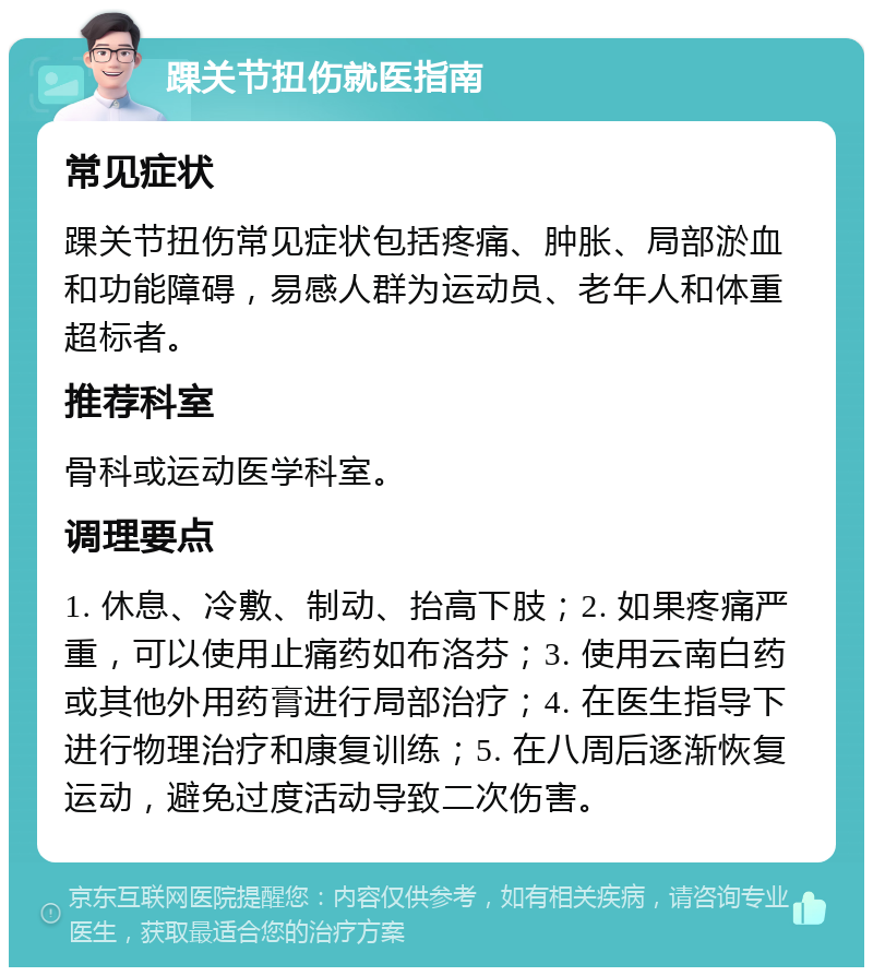 踝关节扭伤就医指南 常见症状 踝关节扭伤常见症状包括疼痛、肿胀、局部淤血和功能障碍，易感人群为运动员、老年人和体重超标者。 推荐科室 骨科或运动医学科室。 调理要点 1. 休息、冷敷、制动、抬高下肢；2. 如果疼痛严重，可以使用止痛药如布洛芬；3. 使用云南白药或其他外用药膏进行局部治疗；4. 在医生指导下进行物理治疗和康复训练；5. 在八周后逐渐恢复运动，避免过度活动导致二次伤害。