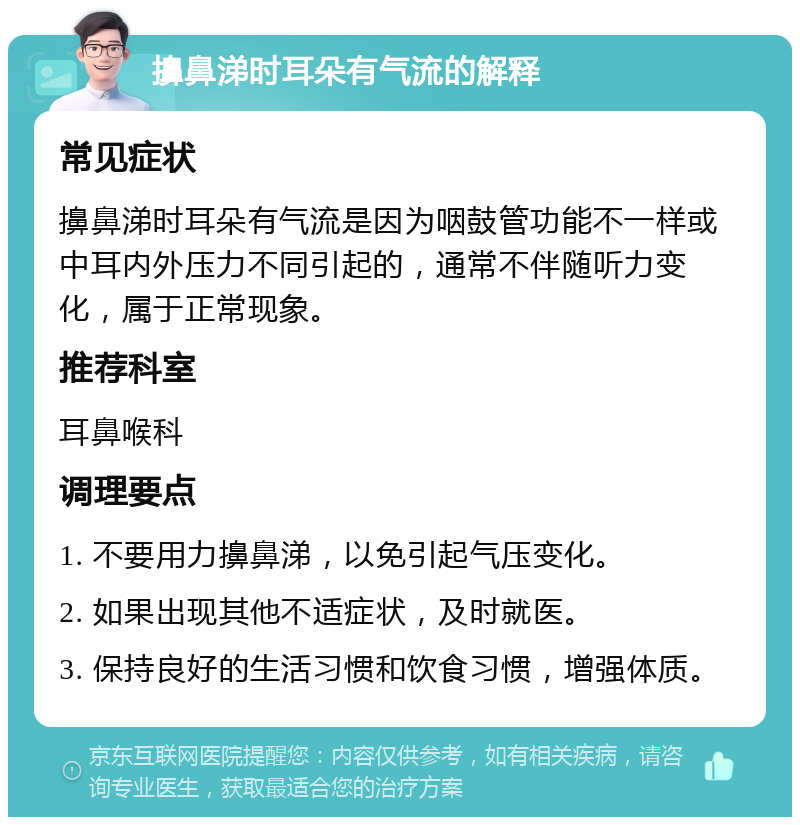 擤鼻涕时耳朵有气流的解释 常见症状 擤鼻涕时耳朵有气流是因为咽鼓管功能不一样或中耳内外压力不同引起的，通常不伴随听力变化，属于正常现象。 推荐科室 耳鼻喉科 调理要点 1. 不要用力擤鼻涕，以免引起气压变化。 2. 如果出现其他不适症状，及时就医。 3. 保持良好的生活习惯和饮食习惯，增强体质。