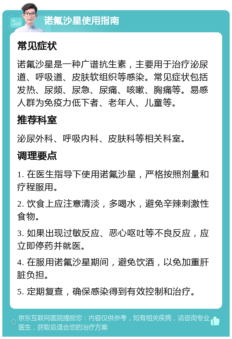 诺氟沙星使用指南 常见症状 诺氟沙星是一种广谱抗生素，主要用于治疗泌尿道、呼吸道、皮肤软组织等感染。常见症状包括发热、尿频、尿急、尿痛、咳嗽、胸痛等。易感人群为免疫力低下者、老年人、儿童等。 推荐科室 泌尿外科、呼吸内科、皮肤科等相关科室。 调理要点 1. 在医生指导下使用诺氟沙星，严格按照剂量和疗程服用。 2. 饮食上应注意清淡，多喝水，避免辛辣刺激性食物。 3. 如果出现过敏反应、恶心呕吐等不良反应，应立即停药并就医。 4. 在服用诺氟沙星期间，避免饮酒，以免加重肝脏负担。 5. 定期复查，确保感染得到有效控制和治疗。