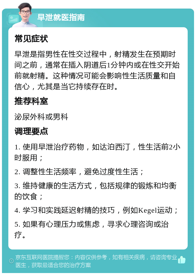 早泄就医指南 常见症状 早泄是指男性在性交过程中，射精发生在预期时间之前，通常在插入阴道后1分钟内或在性交开始前就射精。这种情况可能会影响性生活质量和自信心，尤其是当它持续存在时。 推荐科室 泌尿外科或男科 调理要点 1. 使用早泄治疗药物，如达泊西汀，性生活前2小时服用； 2. 调整性生活频率，避免过度性生活； 3. 维持健康的生活方式，包括规律的锻炼和均衡的饮食； 4. 学习和实践延迟射精的技巧，例如Kegel运动； 5. 如果有心理压力或焦虑，寻求心理咨询或治疗。