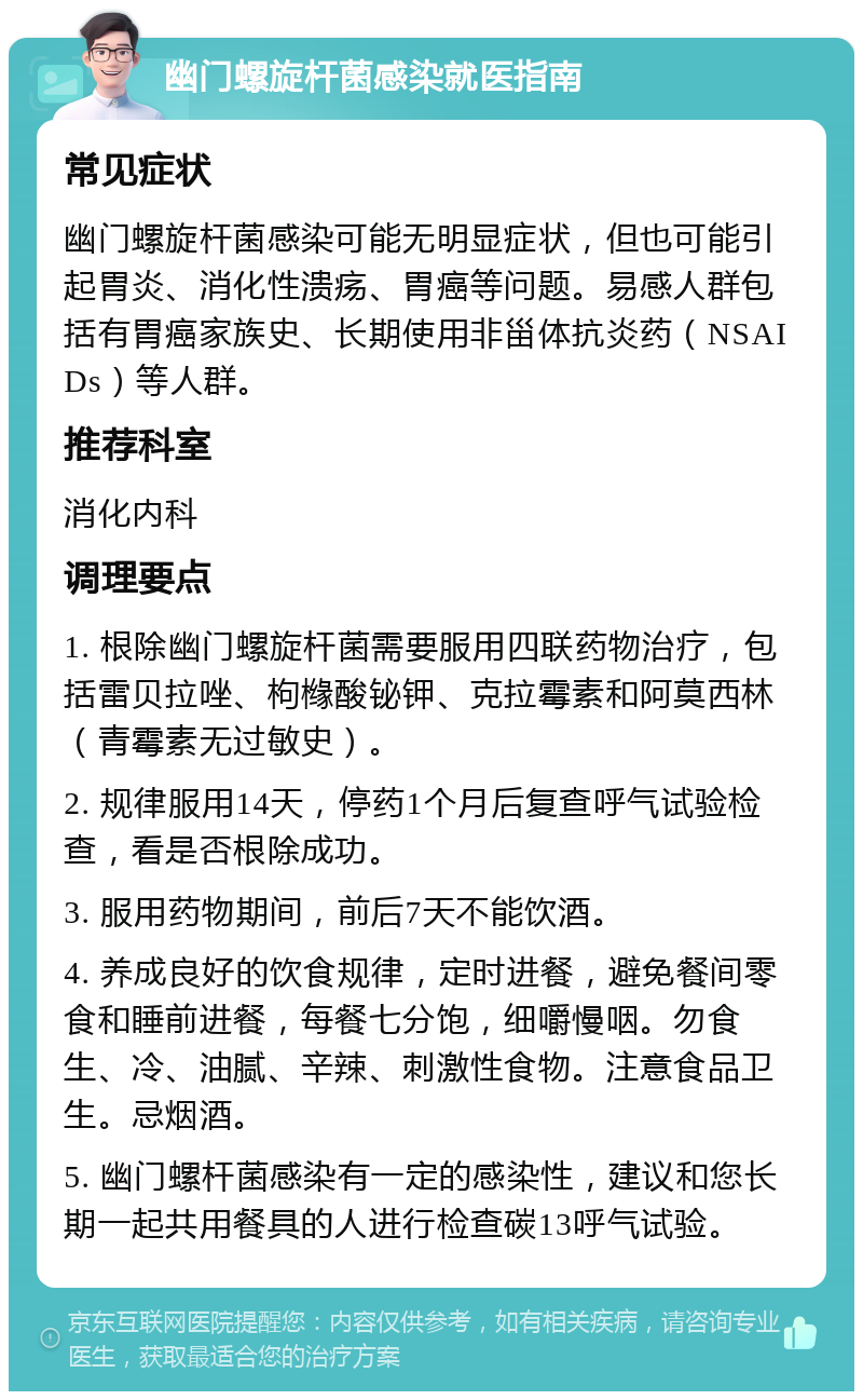 幽门螺旋杆菌感染就医指南 常见症状 幽门螺旋杆菌感染可能无明显症状，但也可能引起胃炎、消化性溃疡、胃癌等问题。易感人群包括有胃癌家族史、长期使用非甾体抗炎药（NSAIDs）等人群。 推荐科室 消化内科 调理要点 1. 根除幽门螺旋杆菌需要服用四联药物治疗，包括雷贝拉唑、枸橼酸铋钾、克拉霉素和阿莫西林（青霉素无过敏史）。 2. 规律服用14天，停药1个月后复查呼气试验检查，看是否根除成功。 3. 服用药物期间，前后7天不能饮酒。 4. 养成良好的饮食规律，定时进餐，避免餐间零食和睡前进餐，每餐七分饱，细嚼慢咽。勿食生、冷、油腻、辛辣、刺激性食物。注意食品卫生。忌烟酒。 5. 幽门螺杆菌感染有一定的感染性，建议和您长期一起共用餐具的人进行检查碳13呼气试验。