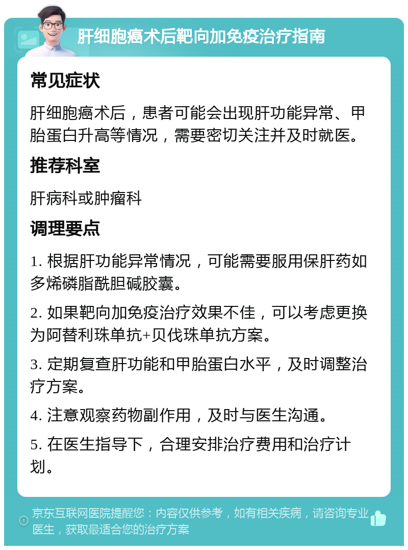 肝细胞癌术后靶向加免疫治疗指南 常见症状 肝细胞癌术后，患者可能会出现肝功能异常、甲胎蛋白升高等情况，需要密切关注并及时就医。 推荐科室 肝病科或肿瘤科 调理要点 1. 根据肝功能异常情况，可能需要服用保肝药如多烯磷脂酰胆碱胶囊。 2. 如果靶向加免疫治疗效果不佳，可以考虑更换为阿替利珠单抗+贝伐珠单抗方案。 3. 定期复查肝功能和甲胎蛋白水平，及时调整治疗方案。 4. 注意观察药物副作用，及时与医生沟通。 5. 在医生指导下，合理安排治疗费用和治疗计划。