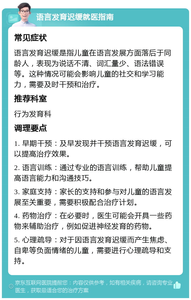 语言发育迟缓就医指南 常见症状 语言发育迟缓是指儿童在语言发展方面落后于同龄人，表现为说话不清、词汇量少、语法错误等。这种情况可能会影响儿童的社交和学习能力，需要及时干预和治疗。 推荐科室 行为发育科 调理要点 1. 早期干预：及早发现并干预语言发育迟缓，可以提高治疗效果。 2. 语言训练：通过专业的语言训练，帮助儿童提高语言能力和沟通技巧。 3. 家庭支持：家长的支持和参与对儿童的语言发展至关重要，需要积极配合治疗计划。 4. 药物治疗：在必要时，医生可能会开具一些药物来辅助治疗，例如促进神经发育的药物。 5. 心理疏导：对于因语言发育迟缓而产生焦虑、自卑等负面情绪的儿童，需要进行心理疏导和支持。