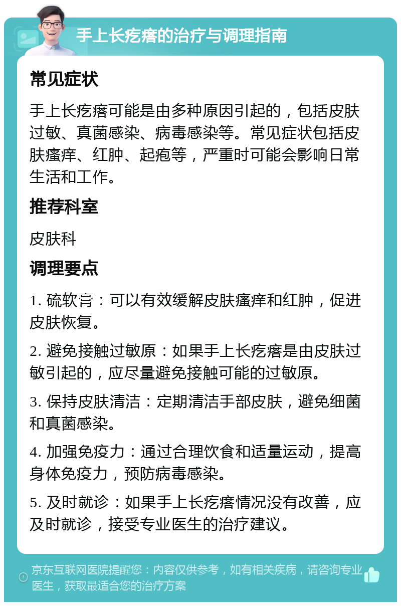 手上长疙瘩的治疗与调理指南 常见症状 手上长疙瘩可能是由多种原因引起的，包括皮肤过敏、真菌感染、病毒感染等。常见症状包括皮肤瘙痒、红肿、起疱等，严重时可能会影响日常生活和工作。 推荐科室 皮肤科 调理要点 1. 硫软膏：可以有效缓解皮肤瘙痒和红肿，促进皮肤恢复。 2. 避免接触过敏原：如果手上长疙瘩是由皮肤过敏引起的，应尽量避免接触可能的过敏原。 3. 保持皮肤清洁：定期清洁手部皮肤，避免细菌和真菌感染。 4. 加强免疫力：通过合理饮食和适量运动，提高身体免疫力，预防病毒感染。 5. 及时就诊：如果手上长疙瘩情况没有改善，应及时就诊，接受专业医生的治疗建议。