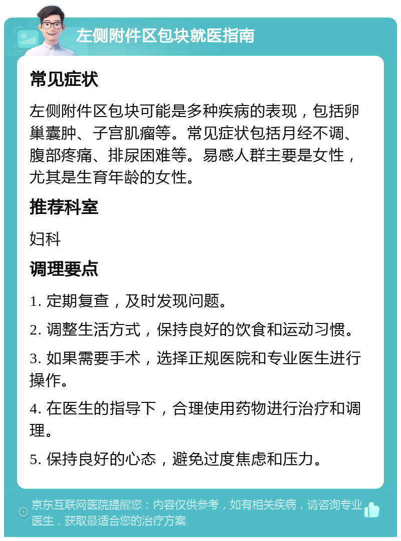 左侧附件区包块就医指南 常见症状 左侧附件区包块可能是多种疾病的表现，包括卵巢囊肿、子宫肌瘤等。常见症状包括月经不调、腹部疼痛、排尿困难等。易感人群主要是女性，尤其是生育年龄的女性。 推荐科室 妇科 调理要点 1. 定期复查，及时发现问题。 2. 调整生活方式，保持良好的饮食和运动习惯。 3. 如果需要手术，选择正规医院和专业医生进行操作。 4. 在医生的指导下，合理使用药物进行治疗和调理。 5. 保持良好的心态，避免过度焦虑和压力。