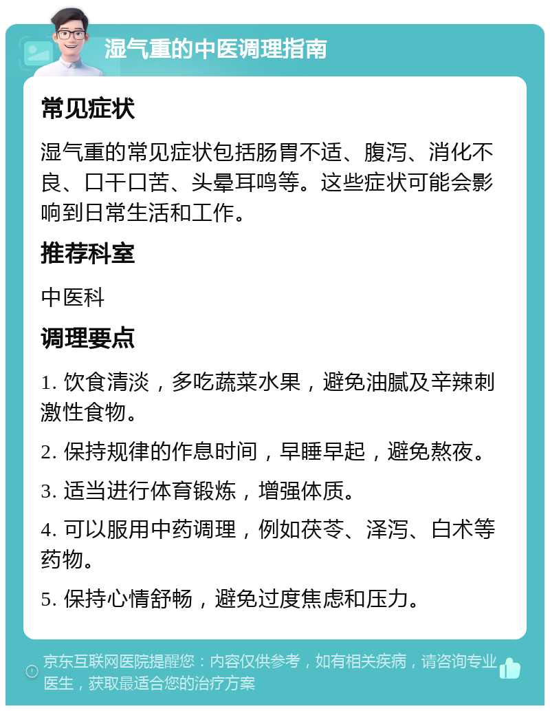 湿气重的中医调理指南 常见症状 湿气重的常见症状包括肠胃不适、腹泻、消化不良、口干口苦、头晕耳鸣等。这些症状可能会影响到日常生活和工作。 推荐科室 中医科 调理要点 1. 饮食清淡，多吃蔬菜水果，避免油腻及辛辣刺激性食物。 2. 保持规律的作息时间，早睡早起，避免熬夜。 3. 适当进行体育锻炼，增强体质。 4. 可以服用中药调理，例如茯苓、泽泻、白术等药物。 5. 保持心情舒畅，避免过度焦虑和压力。