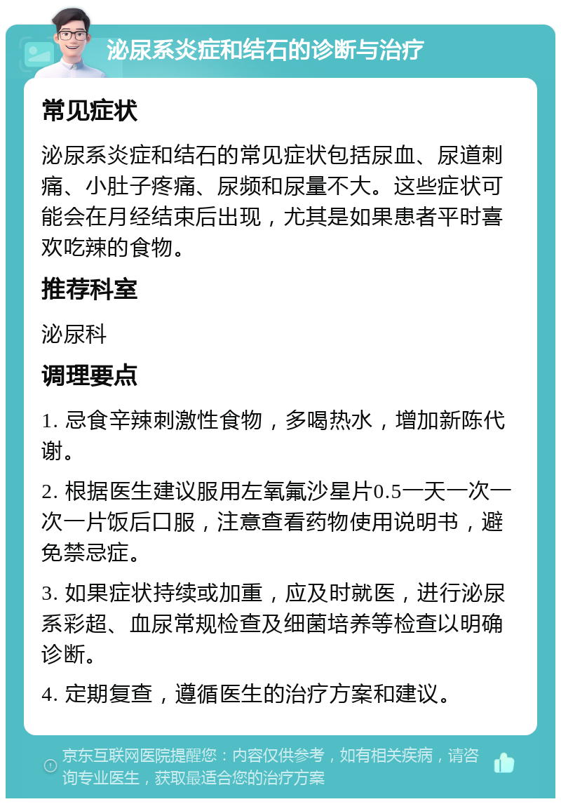 泌尿系炎症和结石的诊断与治疗 常见症状 泌尿系炎症和结石的常见症状包括尿血、尿道刺痛、小肚子疼痛、尿频和尿量不大。这些症状可能会在月经结束后出现，尤其是如果患者平时喜欢吃辣的食物。 推荐科室 泌尿科 调理要点 1. 忌食辛辣刺激性食物，多喝热水，增加新陈代谢。 2. 根据医生建议服用左氧氟沙星片0.5一天一次一次一片饭后口服，注意查看药物使用说明书，避免禁忌症。 3. 如果症状持续或加重，应及时就医，进行泌尿系彩超、血尿常规检查及细菌培养等检查以明确诊断。 4. 定期复查，遵循医生的治疗方案和建议。