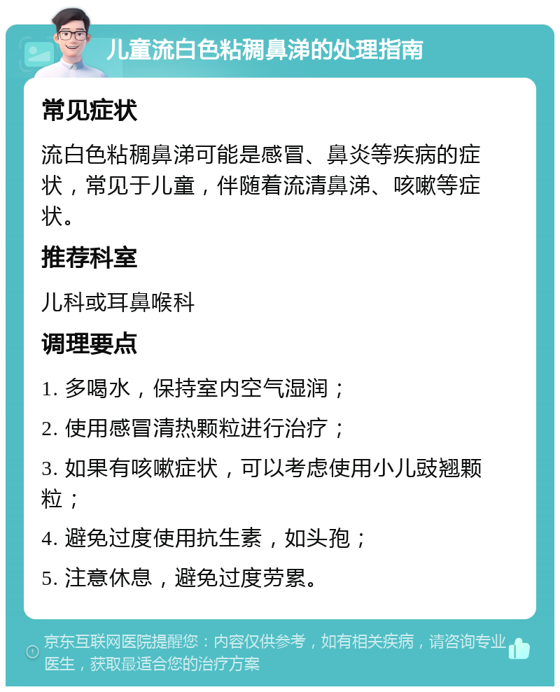 儿童流白色粘稠鼻涕的处理指南 常见症状 流白色粘稠鼻涕可能是感冒、鼻炎等疾病的症状，常见于儿童，伴随着流清鼻涕、咳嗽等症状。 推荐科室 儿科或耳鼻喉科 调理要点 1. 多喝水，保持室内空气湿润； 2. 使用感冒清热颗粒进行治疗； 3. 如果有咳嗽症状，可以考虑使用小儿豉翘颗粒； 4. 避免过度使用抗生素，如头孢； 5. 注意休息，避免过度劳累。