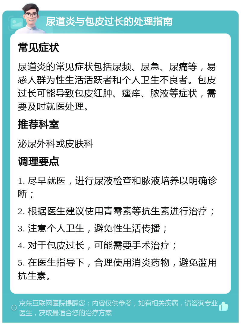 尿道炎与包皮过长的处理指南 常见症状 尿道炎的常见症状包括尿频、尿急、尿痛等，易感人群为性生活活跃者和个人卫生不良者。包皮过长可能导致包皮红肿、瘙痒、脓液等症状，需要及时就医处理。 推荐科室 泌尿外科或皮肤科 调理要点 1. 尽早就医，进行尿液检查和脓液培养以明确诊断； 2. 根据医生建议使用青霉素等抗生素进行治疗； 3. 注意个人卫生，避免性生活传播； 4. 对于包皮过长，可能需要手术治疗； 5. 在医生指导下，合理使用消炎药物，避免滥用抗生素。