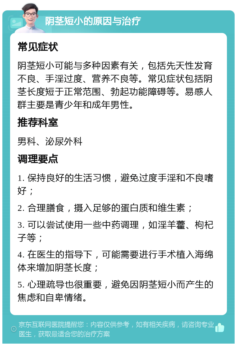 阴茎短小的原因与治疗 常见症状 阴茎短小可能与多种因素有关，包括先天性发育不良、手淫过度、营养不良等。常见症状包括阴茎长度短于正常范围、勃起功能障碍等。易感人群主要是青少年和成年男性。 推荐科室 男科、泌尿外科 调理要点 1. 保持良好的生活习惯，避免过度手淫和不良嗜好； 2. 合理膳食，摄入足够的蛋白质和维生素； 3. 可以尝试使用一些中药调理，如淫羊藿、枸杞子等； 4. 在医生的指导下，可能需要进行手术植入海绵体来增加阴茎长度； 5. 心理疏导也很重要，避免因阴茎短小而产生的焦虑和自卑情绪。