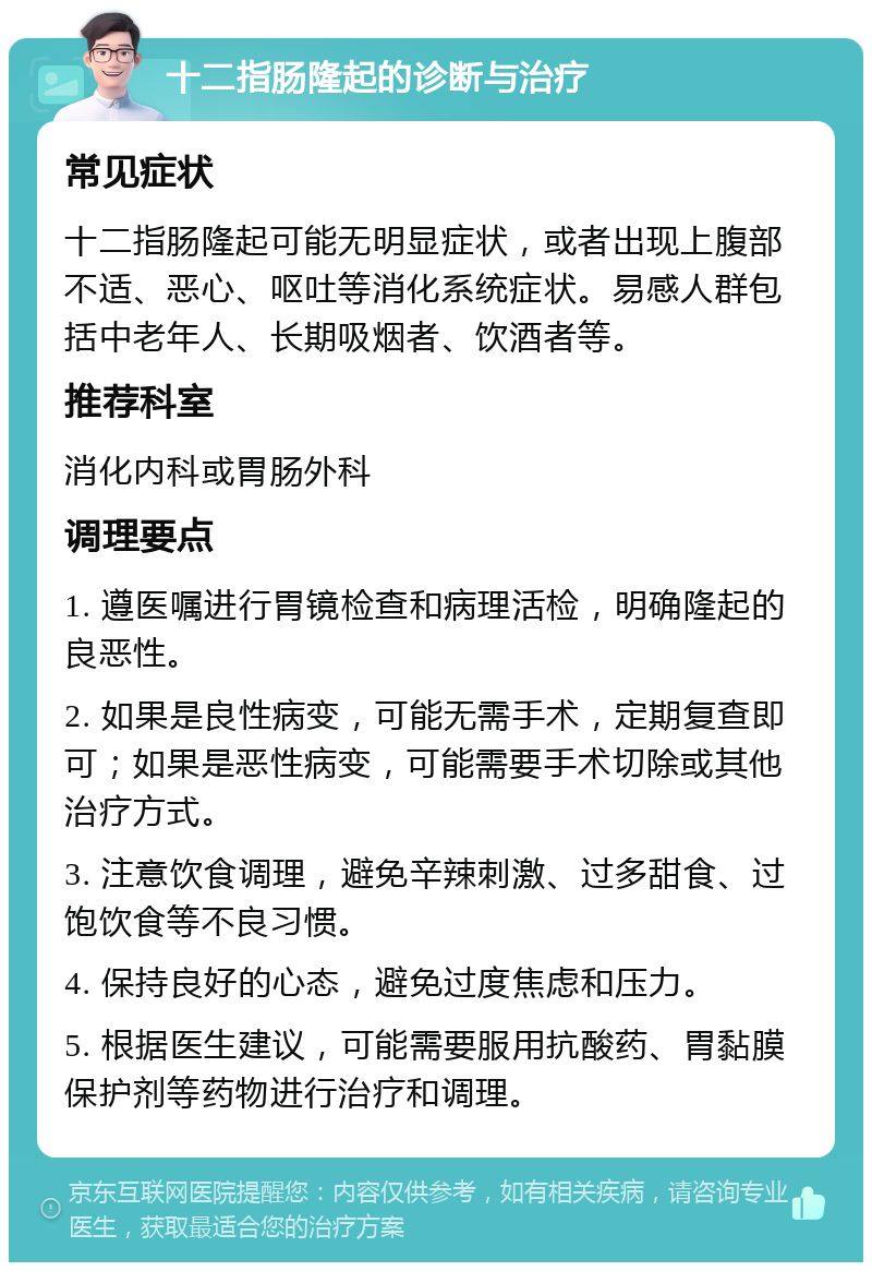 十二指肠隆起的诊断与治疗 常见症状 十二指肠隆起可能无明显症状，或者出现上腹部不适、恶心、呕吐等消化系统症状。易感人群包括中老年人、长期吸烟者、饮酒者等。 推荐科室 消化内科或胃肠外科 调理要点 1. 遵医嘱进行胃镜检查和病理活检，明确隆起的良恶性。 2. 如果是良性病变，可能无需手术，定期复查即可；如果是恶性病变，可能需要手术切除或其他治疗方式。 3. 注意饮食调理，避免辛辣刺激、过多甜食、过饱饮食等不良习惯。 4. 保持良好的心态，避免过度焦虑和压力。 5. 根据医生建议，可能需要服用抗酸药、胃黏膜保护剂等药物进行治疗和调理。