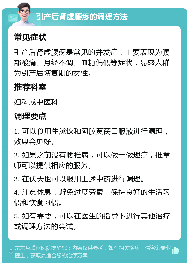 引产后肾虚腰疼的调理方法 常见症状 引产后肾虚腰疼是常见的并发症，主要表现为腰部酸痛、月经不调、血糖偏低等症状，易感人群为引产后恢复期的女性。 推荐科室 妇科或中医科 调理要点 1. 可以食用生脉饮和阿胶黄芪口服液进行调理，效果会更好。 2. 如果之前没有腰椎病，可以做一做理疗，推拿师可以提供相应的服务。 3. 在伏天也可以服用上述中药进行调理。 4. 注意休息，避免过度劳累，保持良好的生活习惯和饮食习惯。 5. 如有需要，可以在医生的指导下进行其他治疗或调理方法的尝试。