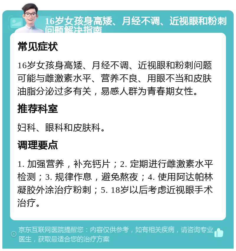 16岁女孩身高矮、月经不调、近视眼和粉刺问题解决指南 常见症状 16岁女孩身高矮、月经不调、近视眼和粉刺问题可能与雌激素水平、营养不良、用眼不当和皮肤油脂分泌过多有关，易感人群为青春期女性。 推荐科室 妇科、眼科和皮肤科。 调理要点 1. 加强营养，补充钙片；2. 定期进行雌激素水平检测；3. 规律作息，避免熬夜；4. 使用阿达帕林凝胶外涂治疗粉刺；5. 18岁以后考虑近视眼手术治疗。