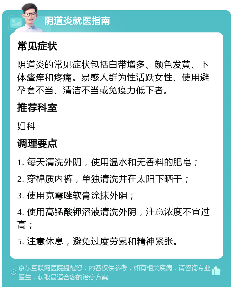 阴道炎就医指南 常见症状 阴道炎的常见症状包括白带增多、颜色发黄、下体瘙痒和疼痛。易感人群为性活跃女性、使用避孕套不当、清洁不当或免疫力低下者。 推荐科室 妇科 调理要点 1. 每天清洗外阴，使用温水和无香料的肥皂； 2. 穿棉质内裤，单独清洗并在太阳下晒干； 3. 使用克霉唑软膏涂抹外阴； 4. 使用高锰酸钾溶液清洗外阴，注意浓度不宜过高； 5. 注意休息，避免过度劳累和精神紧张。