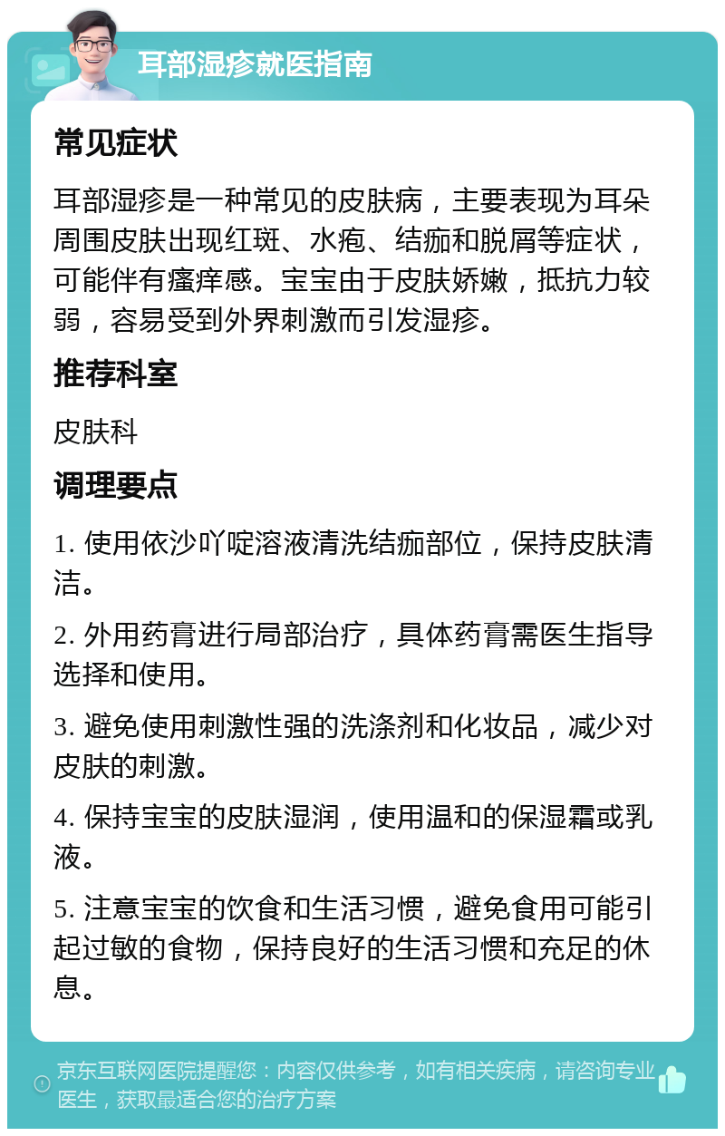 耳部湿疹就医指南 常见症状 耳部湿疹是一种常见的皮肤病，主要表现为耳朵周围皮肤出现红斑、水疱、结痂和脱屑等症状，可能伴有瘙痒感。宝宝由于皮肤娇嫩，抵抗力较弱，容易受到外界刺激而引发湿疹。 推荐科室 皮肤科 调理要点 1. 使用依沙吖啶溶液清洗结痂部位，保持皮肤清洁。 2. 外用药膏进行局部治疗，具体药膏需医生指导选择和使用。 3. 避免使用刺激性强的洗涤剂和化妆品，减少对皮肤的刺激。 4. 保持宝宝的皮肤湿润，使用温和的保湿霜或乳液。 5. 注意宝宝的饮食和生活习惯，避免食用可能引起过敏的食物，保持良好的生活习惯和充足的休息。