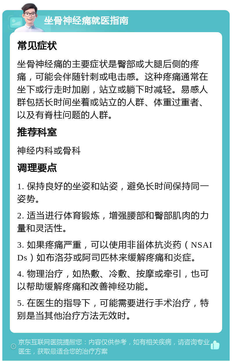 坐骨神经痛就医指南 常见症状 坐骨神经痛的主要症状是臀部或大腿后侧的疼痛，可能会伴随针刺或电击感。这种疼痛通常在坐下或行走时加剧，站立或躺下时减轻。易感人群包括长时间坐着或站立的人群、体重过重者、以及有脊柱问题的人群。 推荐科室 神经内科或骨科 调理要点 1. 保持良好的坐姿和站姿，避免长时间保持同一姿势。 2. 适当进行体育锻炼，增强腰部和臀部肌肉的力量和灵活性。 3. 如果疼痛严重，可以使用非甾体抗炎药（NSAIDs）如布洛芬或阿司匹林来缓解疼痛和炎症。 4. 物理治疗，如热敷、冷敷、按摩或牵引，也可以帮助缓解疼痛和改善神经功能。 5. 在医生的指导下，可能需要进行手术治疗，特别是当其他治疗方法无效时。