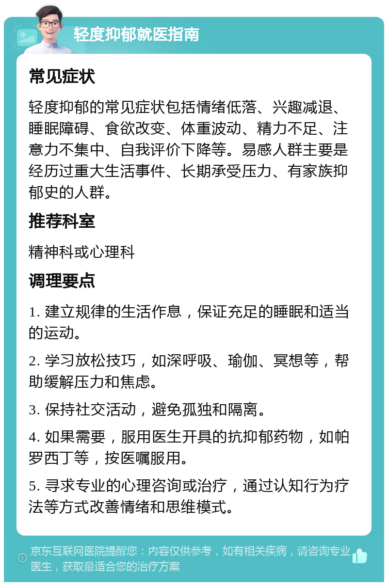 轻度抑郁就医指南 常见症状 轻度抑郁的常见症状包括情绪低落、兴趣减退、睡眠障碍、食欲改变、体重波动、精力不足、注意力不集中、自我评价下降等。易感人群主要是经历过重大生活事件、长期承受压力、有家族抑郁史的人群。 推荐科室 精神科或心理科 调理要点 1. 建立规律的生活作息，保证充足的睡眠和适当的运动。 2. 学习放松技巧，如深呼吸、瑜伽、冥想等，帮助缓解压力和焦虑。 3. 保持社交活动，避免孤独和隔离。 4. 如果需要，服用医生开具的抗抑郁药物，如帕罗西丁等，按医嘱服用。 5. 寻求专业的心理咨询或治疗，通过认知行为疗法等方式改善情绪和思维模式。