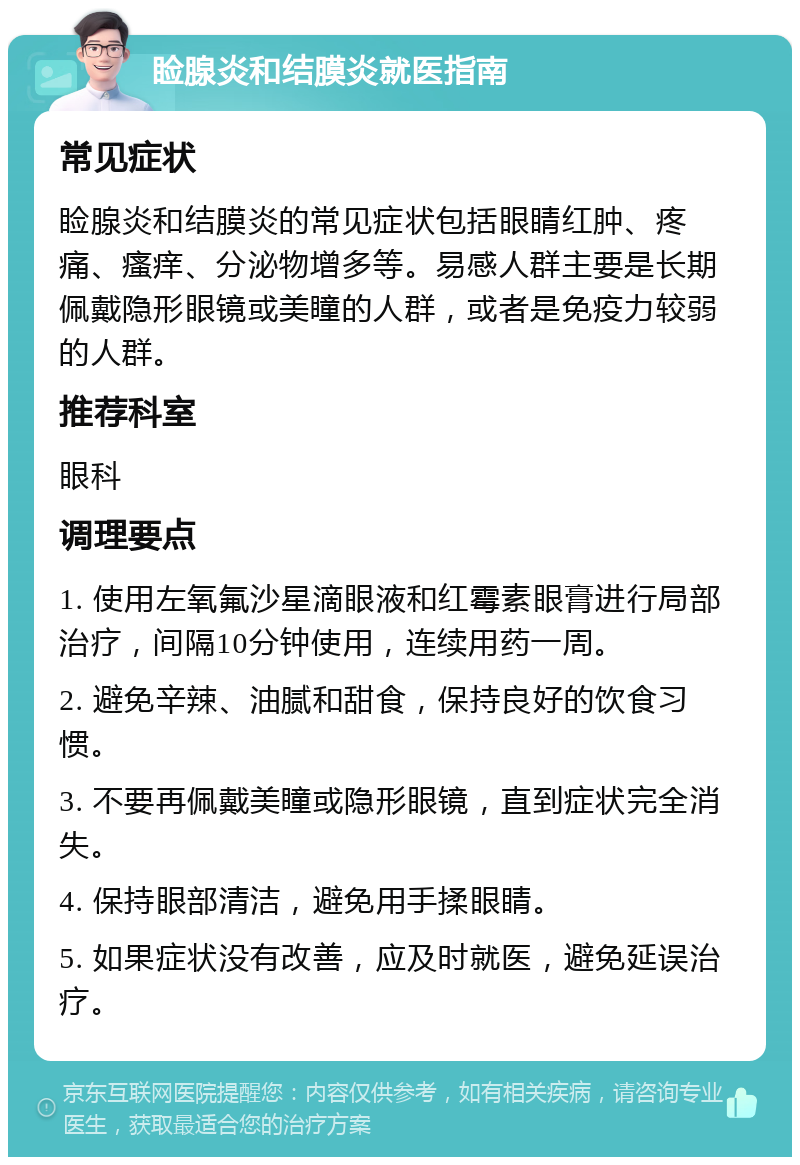 睑腺炎和结膜炎就医指南 常见症状 睑腺炎和结膜炎的常见症状包括眼睛红肿、疼痛、瘙痒、分泌物增多等。易感人群主要是长期佩戴隐形眼镜或美瞳的人群，或者是免疫力较弱的人群。 推荐科室 眼科 调理要点 1. 使用左氧氟沙星滴眼液和红霉素眼膏进行局部治疗，间隔10分钟使用，连续用药一周。 2. 避免辛辣、油腻和甜食，保持良好的饮食习惯。 3. 不要再佩戴美瞳或隐形眼镜，直到症状完全消失。 4. 保持眼部清洁，避免用手揉眼睛。 5. 如果症状没有改善，应及时就医，避免延误治疗。