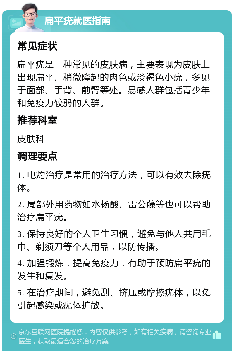 扁平疣就医指南 常见症状 扁平疣是一种常见的皮肤病，主要表现为皮肤上出现扁平、稍微隆起的肉色或淡褐色小疣，多见于面部、手背、前臂等处。易感人群包括青少年和免疫力较弱的人群。 推荐科室 皮肤科 调理要点 1. 电灼治疗是常用的治疗方法，可以有效去除疣体。 2. 局部外用药物如水杨酸、雷公藤等也可以帮助治疗扁平疣。 3. 保持良好的个人卫生习惯，避免与他人共用毛巾、剃须刀等个人用品，以防传播。 4. 加强锻炼，提高免疫力，有助于预防扁平疣的发生和复发。 5. 在治疗期间，避免刮、挤压或摩擦疣体，以免引起感染或疣体扩散。